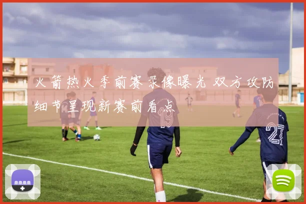 火箭热火季前赛录像曝光 双方攻防细节呈现新赛前看点