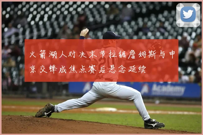火箭湖人对决末节拉锯詹姆斯与申京交锋成焦点赛后悬念延续