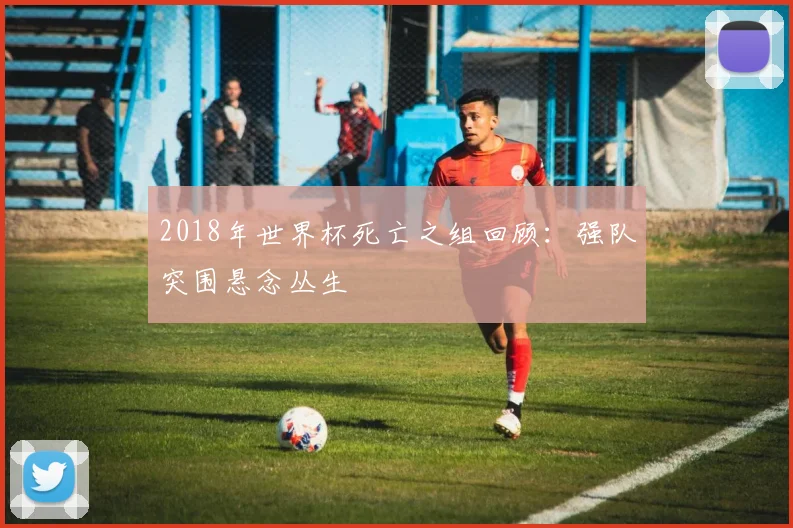2018年世界杯死亡之组回顾:强队突围悬念丛生