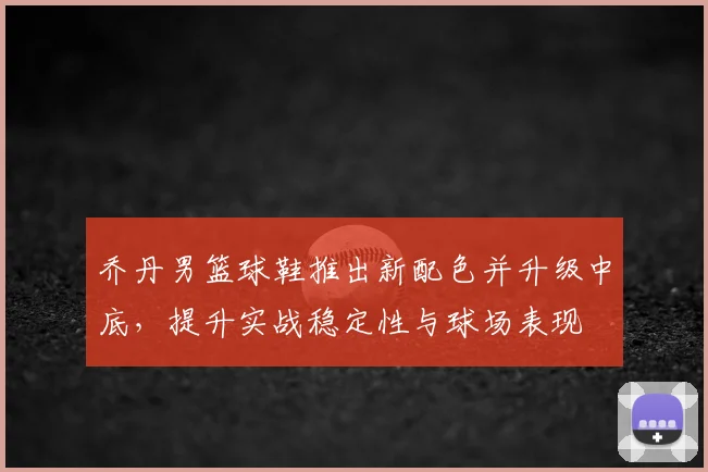 乔丹男篮球鞋推出新配色并升级中底，提升实战稳定性与球场表现