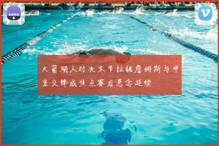火箭湖人对决末节拉锯詹姆斯与申京交锋成焦点赛后悬念延续