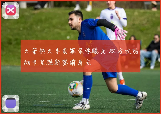 火箭热火季前赛录像曝光 双方攻防细节呈现新赛前看点