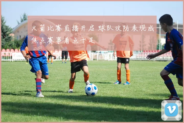 火箭比赛直播开启 球队攻防表现成焦点赛事看点十足