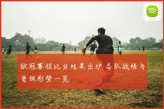 欧冠赛程比分结果出炉 各队战绩与晋级形势一览