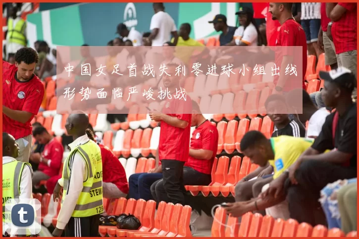 中国女足首战失利零进球小组出线形势面临严峻挑战