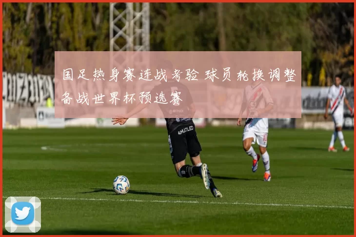 国足热身赛连战考验 球员轮换调整备战世界杯预选赛