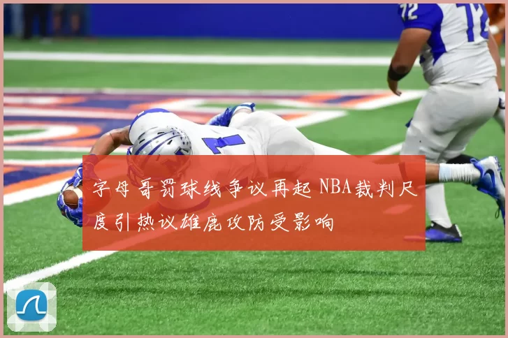 字母哥罚球线争议再起 NBA裁判尺度引热议雄鹿攻防受影响
