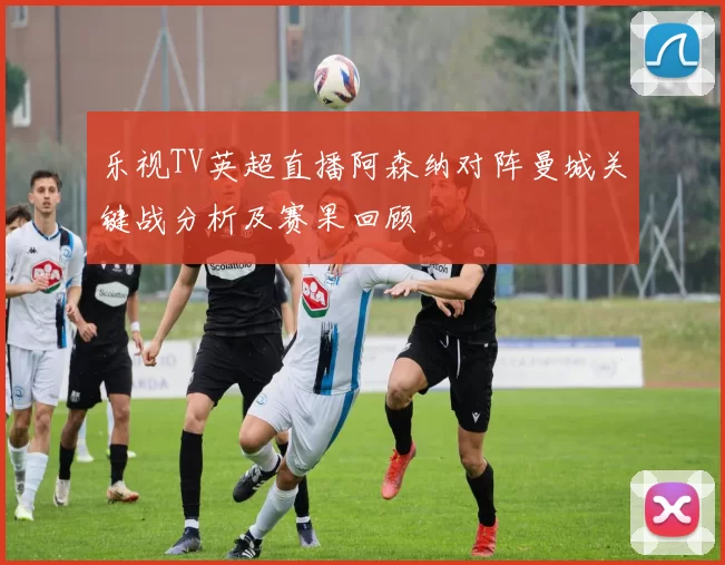 乐视TV英超直播阿森纳对阵曼城关键战分析及赛果回顾