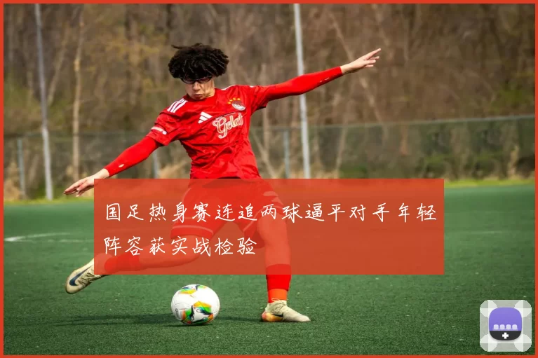 国足热身赛连追两球逼平对手年轻阵容获实战检验