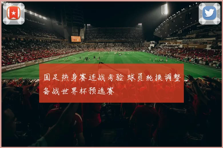 国足热身赛连战考验 球员轮换调整备战世界杯预选赛