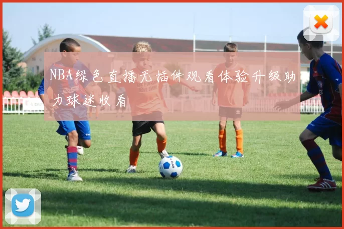 NBA绿色直播无插件观看体验升级助力球迷收看