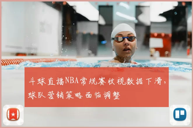 斗球直播NBA常规赛收视数据下滑，球队营销策略面临调整