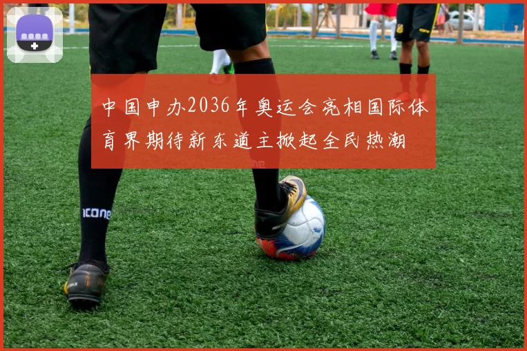 中国申办2036年奥运会亮相国际体育界期待新东道主掀起全民热潮