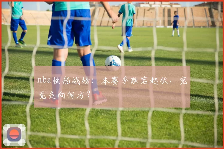 nba快船战绩：本赛季跌宕起伏，究竟走向何方？