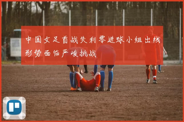 中国女足首战失利零进球小组出线形势面临严峻挑战