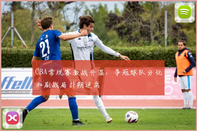 CBA常规赛激战升温,争冠球队分化加剧战局扑朔迷离