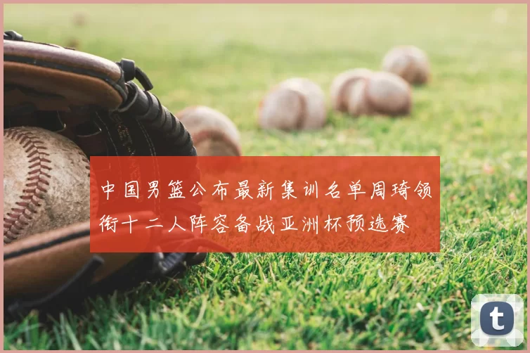 中国男篮公布最新集训名单周琦领衔十二人阵容备战亚洲杯预选赛