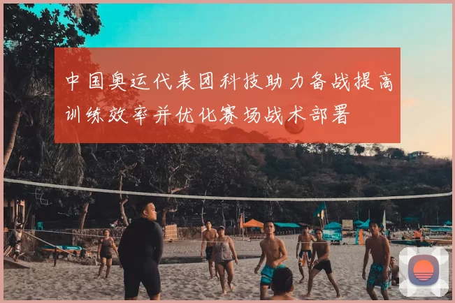 中国奥运代表团科技助力备战提高训练效率并优化赛场战术部署
