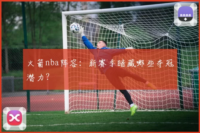 火箭nba阵容：新赛季暗藏哪些夺冠潜力？