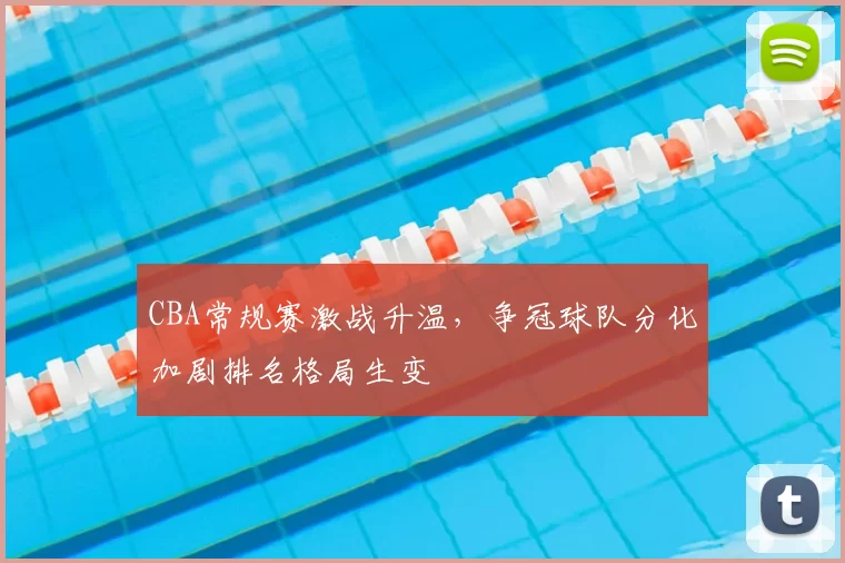 CBA常规赛激战升温，争冠球队分化加剧排名格局生变