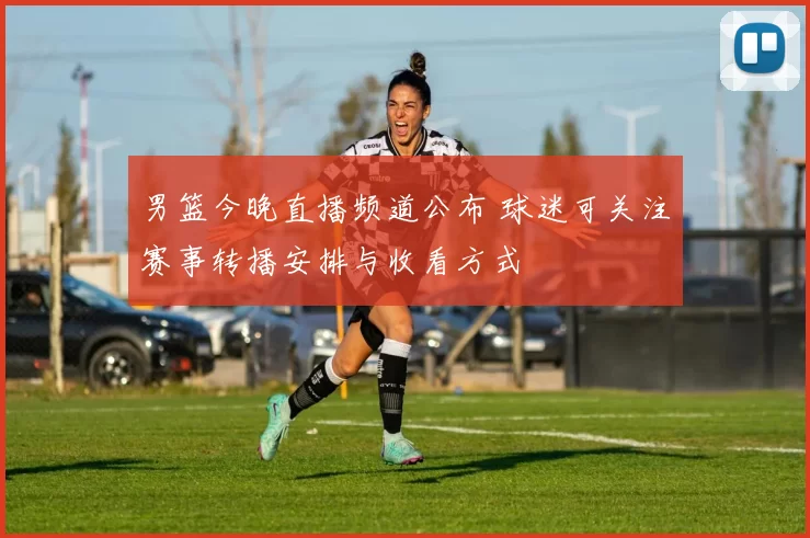 男篮今晚直播频道公布 球迷可关注赛事转播安排与收看方式