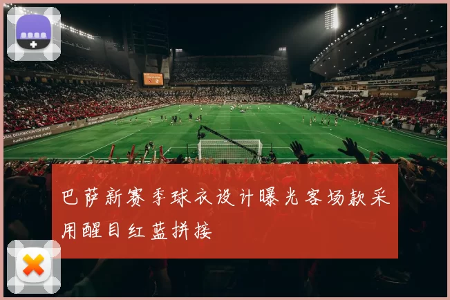 巴萨新赛季球衣设计曝光客场款采用醒目红蓝拼接