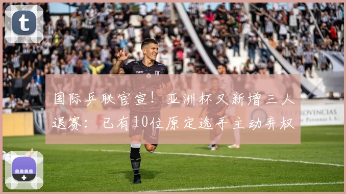 国际乒联官宣！亚洲杯又新增三人退赛：已有10位原定选手主动弃权