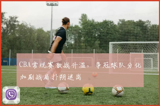 CBA常规赛激战升温,争冠球队分化加剧战局扑朔迷离