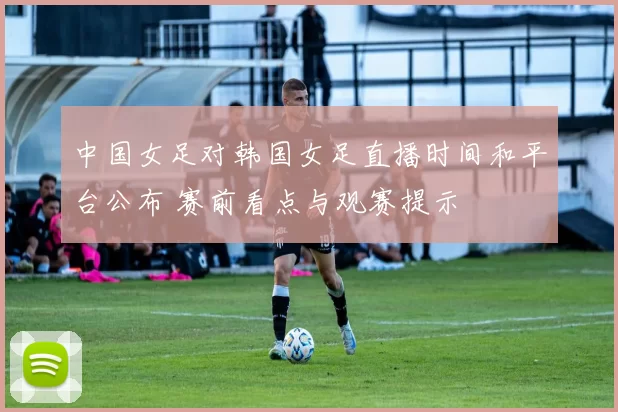 中国女足对韩国女足直播时间和平台公布 赛前看点与观赛提示