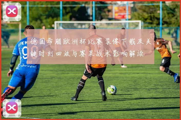 德国希腊欧洲杯比赛录像下载及关键时刻回放与赛果战术影响解读
