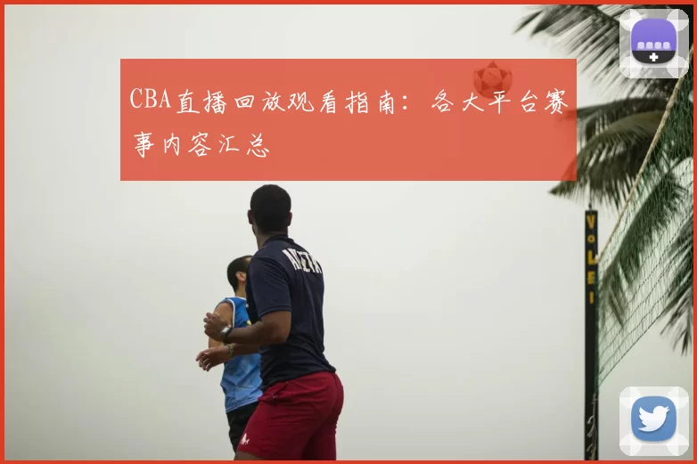 CBA直播回放观看指南：各大平台赛事内容汇总