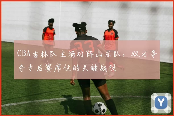 CBA吉林队主场对阵山东队，双方争夺季后赛席位的关键战役