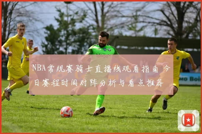 NBA常规赛骑士直播线观看指南 今日赛程时间对阵分析与看点推荐