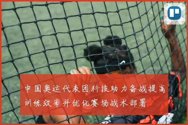 中国奥运代表团科技助力备战提高训练效率并优化赛场战术部署