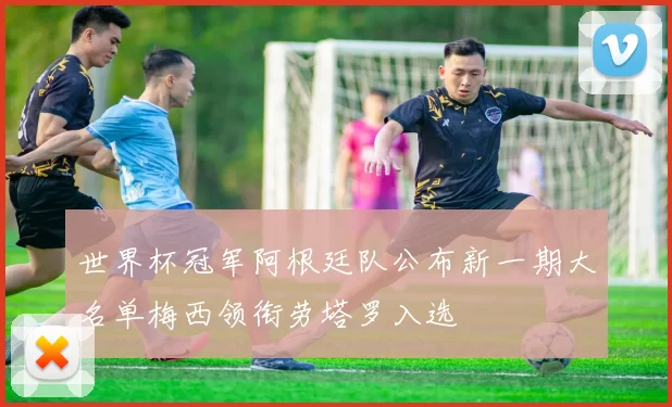 世界杯冠军阿根廷队公布新一期大名单梅西领衔劳塔罗入选