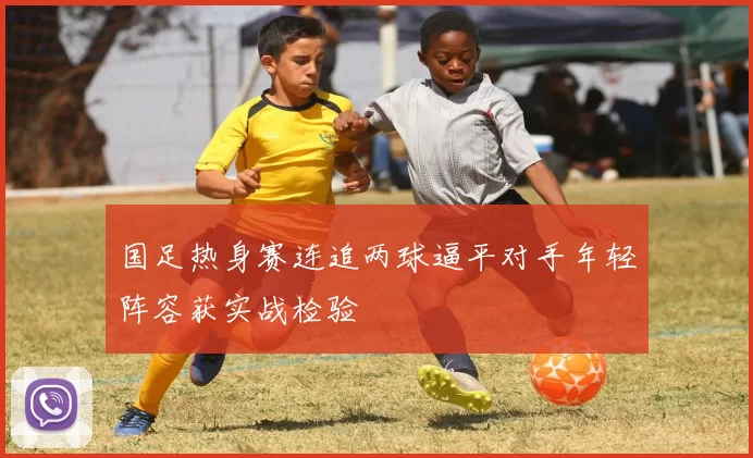国足热身赛连追两球逼平对手年轻阵容获实战检验