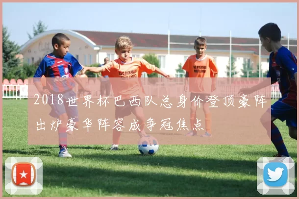 2018世界杯巴西队总身价登顶豪阵出炉豪华阵容成争冠焦点