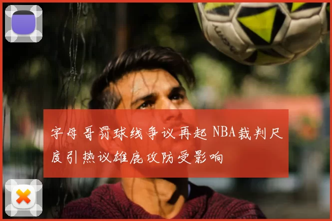 字母哥罚球线争议再起 NBA裁判尺度引热议雄鹿攻防受影响