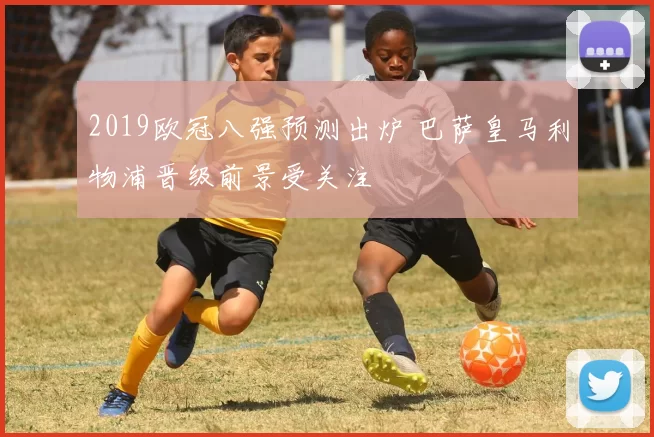 2019欧冠八强预测出炉 巴萨皇马利物浦晋级前景受关注