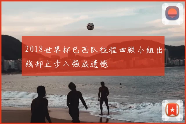 2018世界杯巴西队征程回顾小组出线却止步八强成遗憾