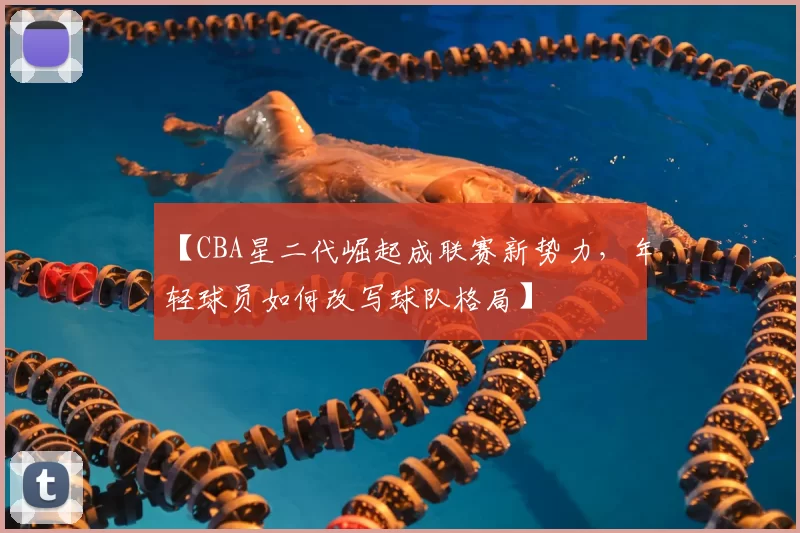 【CBA星二代崛起成联赛新势力,年轻球员如何改写球队格局】